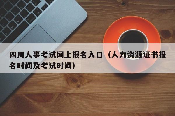 四川人事考试网上报名入口（人力资源证书报名时间及考试时间）