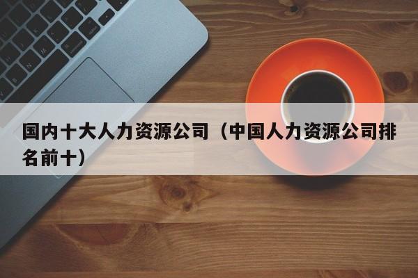 国内十大人力资源公司（中国人力资源公司排名前十）