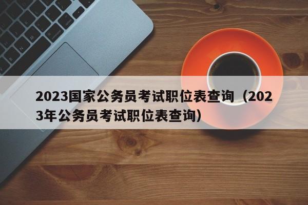 2023国家公务员考试职位表查询（2023年公务员考试职位表查询）