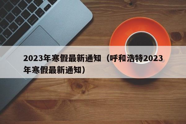 2023年寒假最新通知（呼和浩特2023年寒假最新通知）