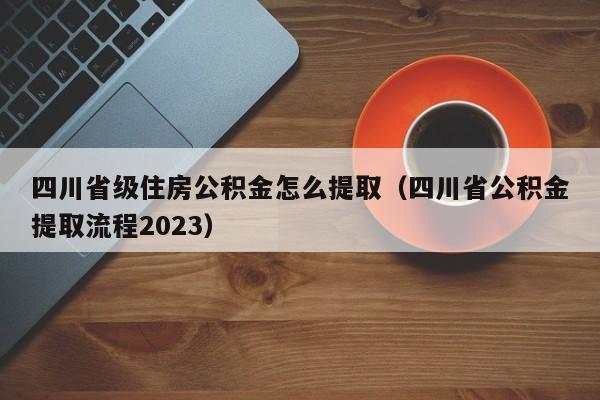四川省级住房公积金怎么提取（四川省公积金提取流程2023）