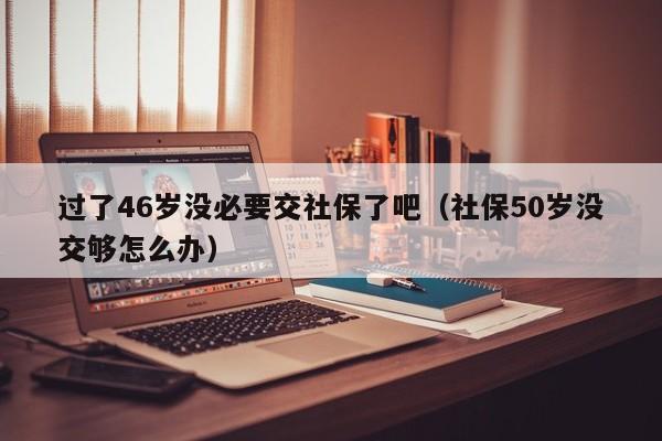 过了46岁没必要交社保了吧（社保50岁没交够怎么办）