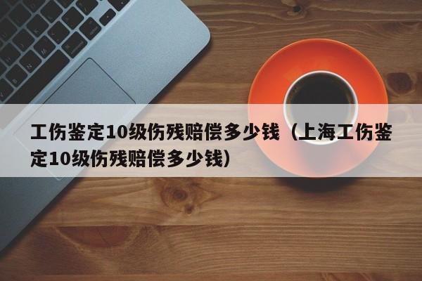 工伤鉴定10级伤残赔偿多少钱（上海工伤鉴定10级伤残赔偿多少钱）