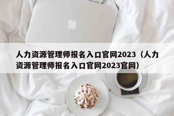 人力资源管理师报名入口官网2023（人力资源管理师报名入口官网2023官网）