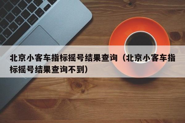 北京小客车指标摇号结果查询（北京小客车指标摇号结果查询不到）
