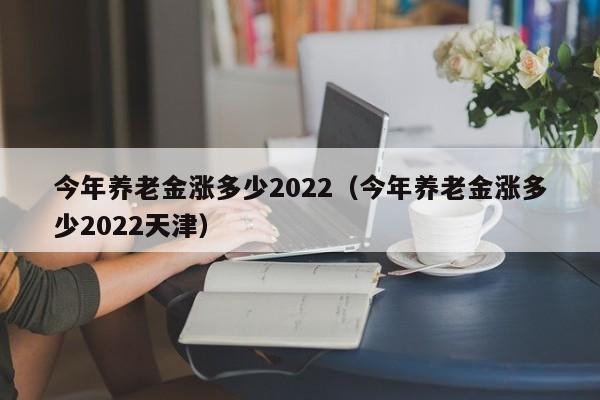 今年养老金涨多少2022（今年养老金涨多少2022天津）
