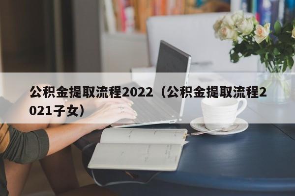 公积金提取流程2022（公积金提取流程2021子女）