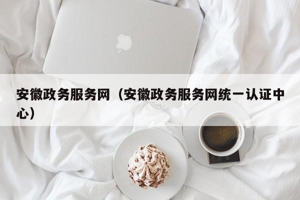 安徽政务服务网（安徽政务服务网统一认证中心）