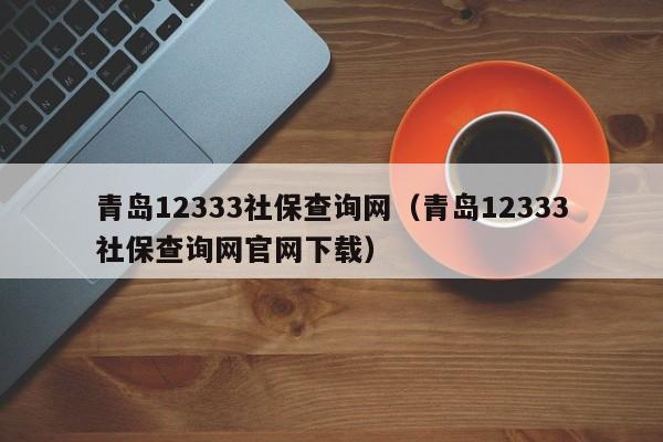 青岛12333社保查询网（青岛12333社保查询网官网下载）