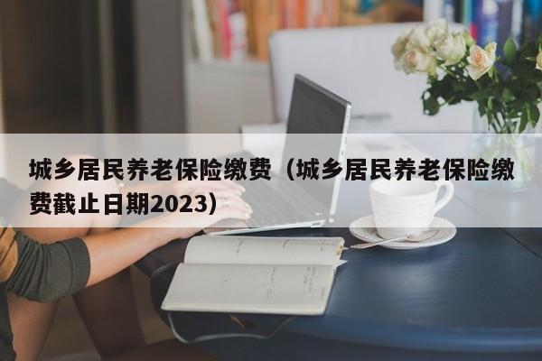 城乡居民养老保险缴费（城乡居民养老保险缴费截止日期2023）