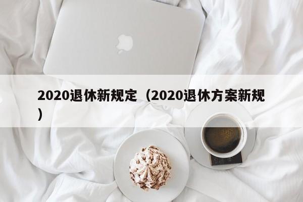 2020退休新规定（2020退休方案新规）