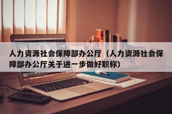 人力资源社会保障部办公厅（人力资源社会保障部办公厅关于进一步做好职称）