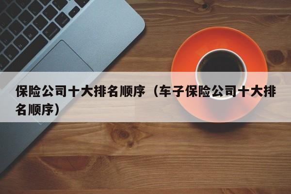保险公司十大排名顺序（车子保险公司十大排名顺序）