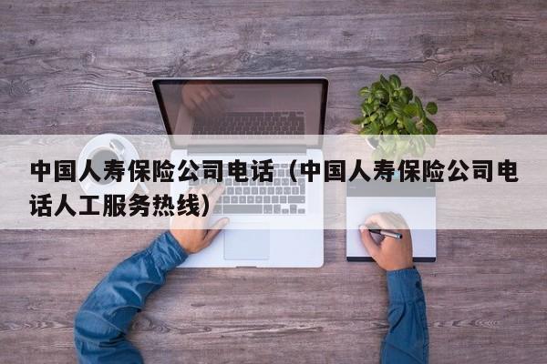 中国人寿保险公司电话（中国人寿保险公司电话人工服务热线）