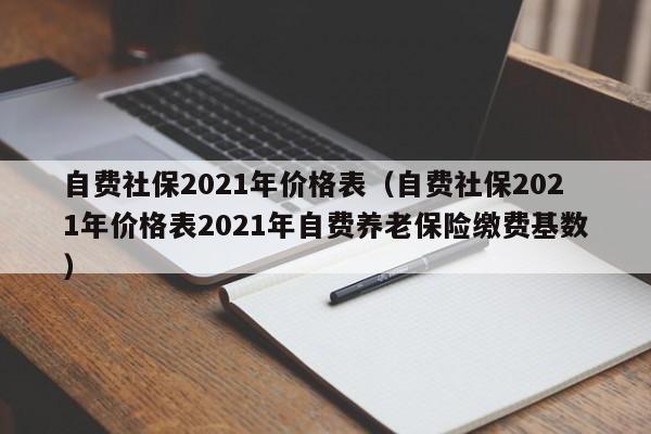 自费社保2021年价格表（自费社保2021年价格表2021年自费养老保险缴费基数）