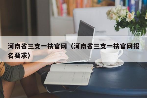 河南省三支一扶官网（河南省三支一扶官网报名要求）