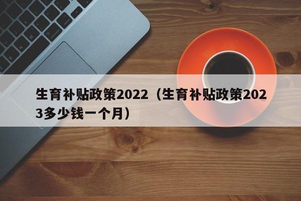 生育补贴政策2022（生育补贴政策2023多少钱一个月）