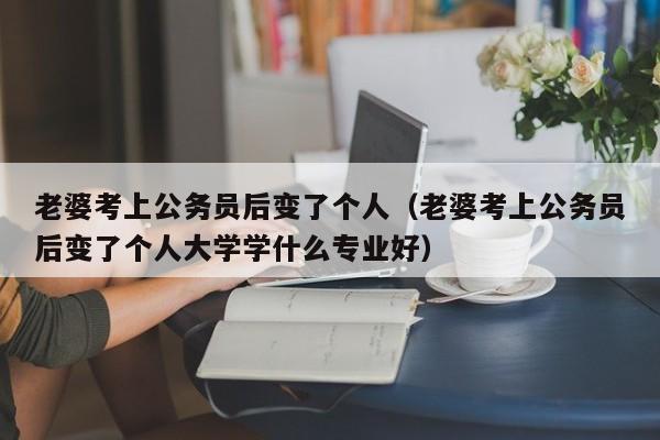 老婆考上公务员后变了个人（老婆考上公务员后变了个人大学学什么专业好）