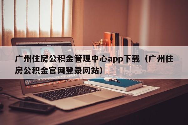 广州住房公积金管理中心app下载（广州住房公积金官网登录网站）
