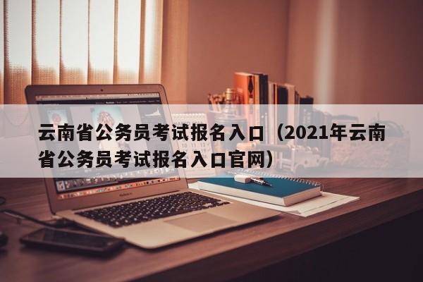 云南省公务员考试报名入口（2021年云南省公务员考试报名入口官网）