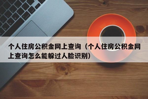 个人住房公积金网上查询（个人住房公积金网上查询怎么能躲过人脸识别）