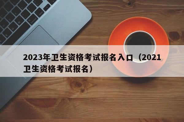 2023年卫生资格考试报名入口（2021卫生资格考试报名）