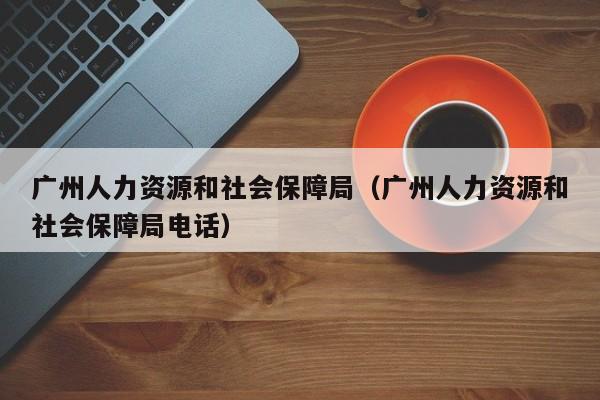 广州人力资源和社会保障局（广州人力资源和社会保障局电话）