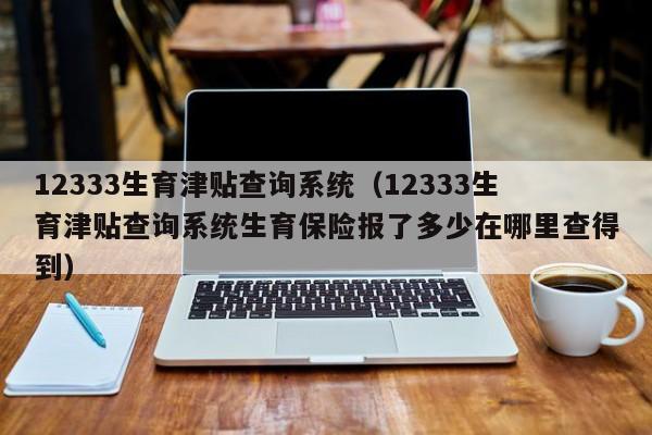 12333生育津贴查询系统（12333生育津贴查询系统生育保险报了多少在哪里查得到）