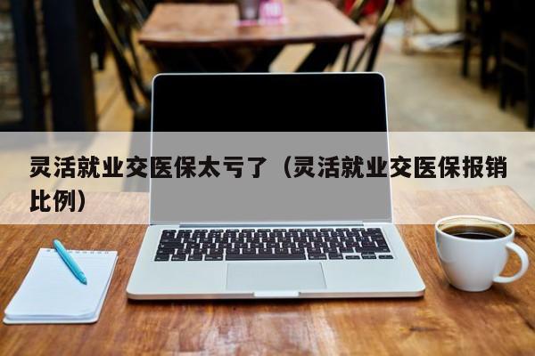 灵活就业交医保太亏了（灵活就业交医保报销比例）
