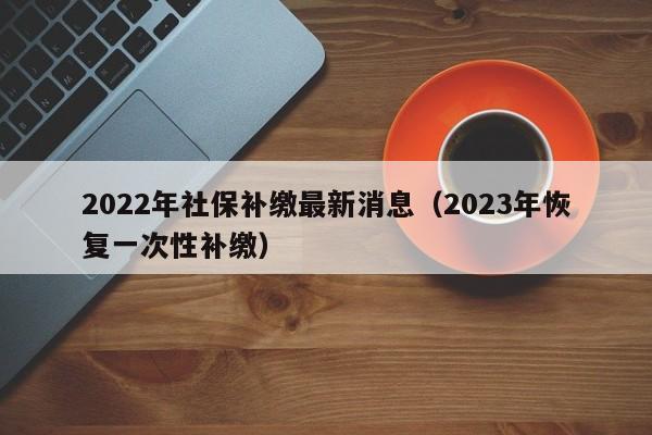 2022年社保补缴最新消息（2023年恢复一次性补缴）
