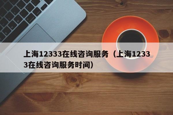 上海12333在线咨询服务（上海12333在线咨询服务时间）