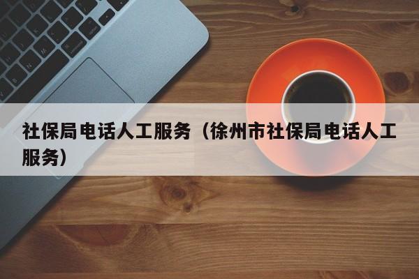 社保局电话人工服务（徐州市社保局电话人工服务）