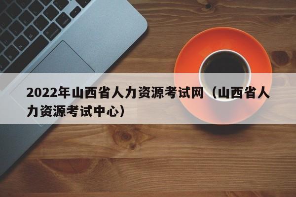 2022年山西省人力资源考试网（山西省人力资源考试中心）
