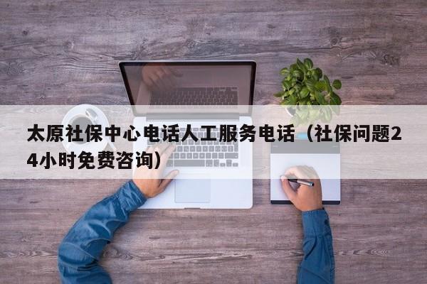 太原社保中心电话人工服务电话（社保问题24小时免费咨询）