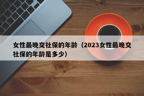女性最晚交社保的年龄（2023女性最晚交社保的年龄是多少）