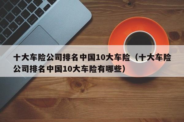 十大车险公司排名中国10大车险（十大车险公司排名中国10大车险有哪些）