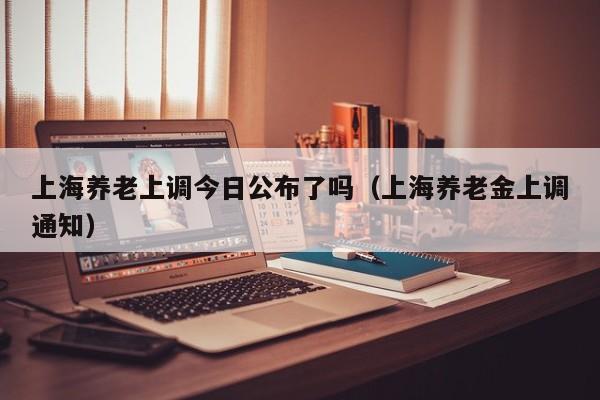 上海养老上调今日公布了吗（上海养老金上调通知）