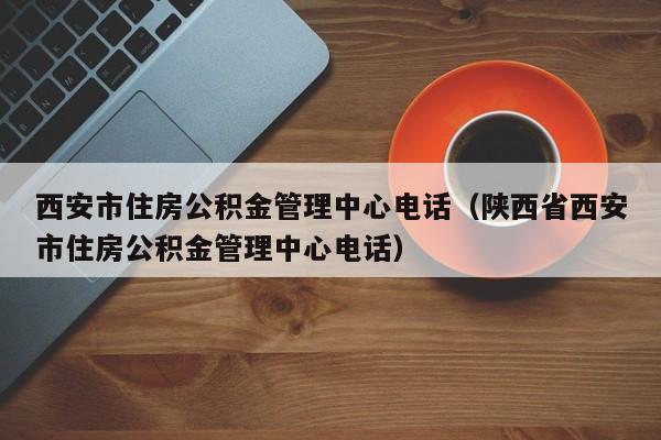 西安市住房公积金管理中心电话（陕西省西安市住房公积金管理中心电话）