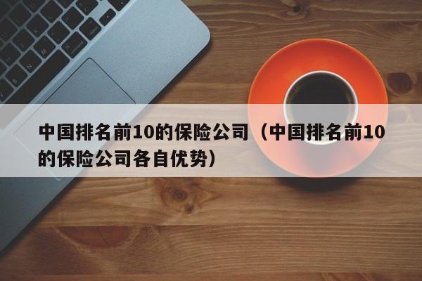 中国排名前10的保险公司（中国排名前10的保险公司各自优势）