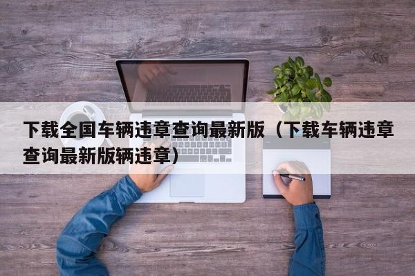 下载全国车辆违章查询最新版（下载车辆违章查询最新版辆违章）