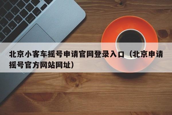 北京小客车摇号申请官网登录入口（北京申请摇号官方网站网址）