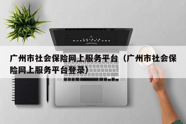 广州市社会保险网上服务平台（广州市社会保险网上服务平台登录）