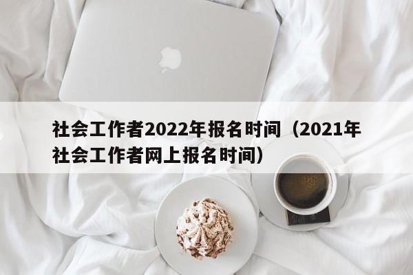 社会工作者2022年报名时间（2021年社会工作者网上报名时间）