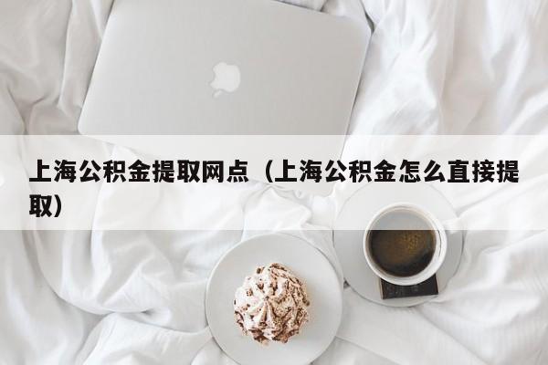 上海公积金提取网点（上海公积金怎么直接提取）