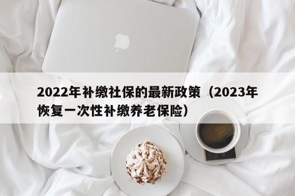 2022年补缴社保的最新政策（2023年恢复一次性补缴养老保险）