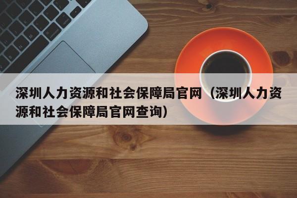 深圳人力资源和社会保障局官网（深圳人力资源和社会保障局官网查询）