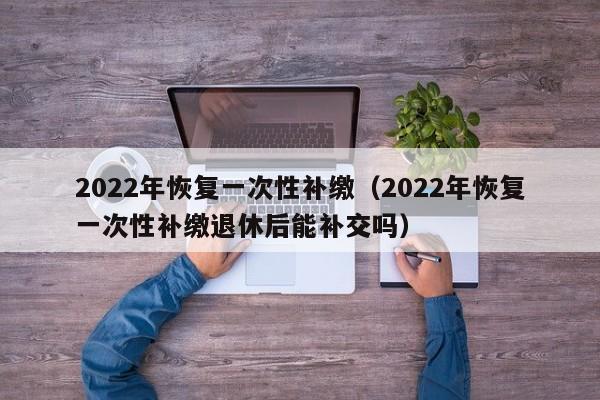 2022年恢复一次性补缴（2022年恢复一次性补缴退休后能补交吗）