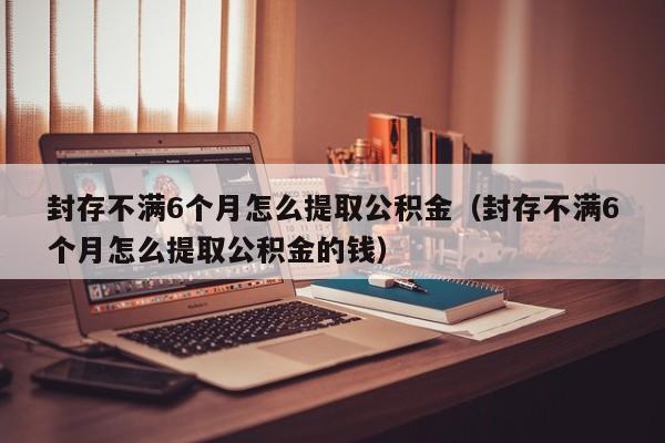 封存不满6个月怎么提取公积金（封存不满6个月怎么提取公积金的钱）