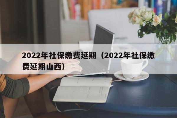 2022年社保缴费延期（2022年社保缴费延期山西）
