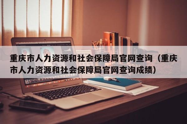 重庆市人力资源和社会保障局官网查询（重庆市人力资源和社会保障局官网查询成绩）